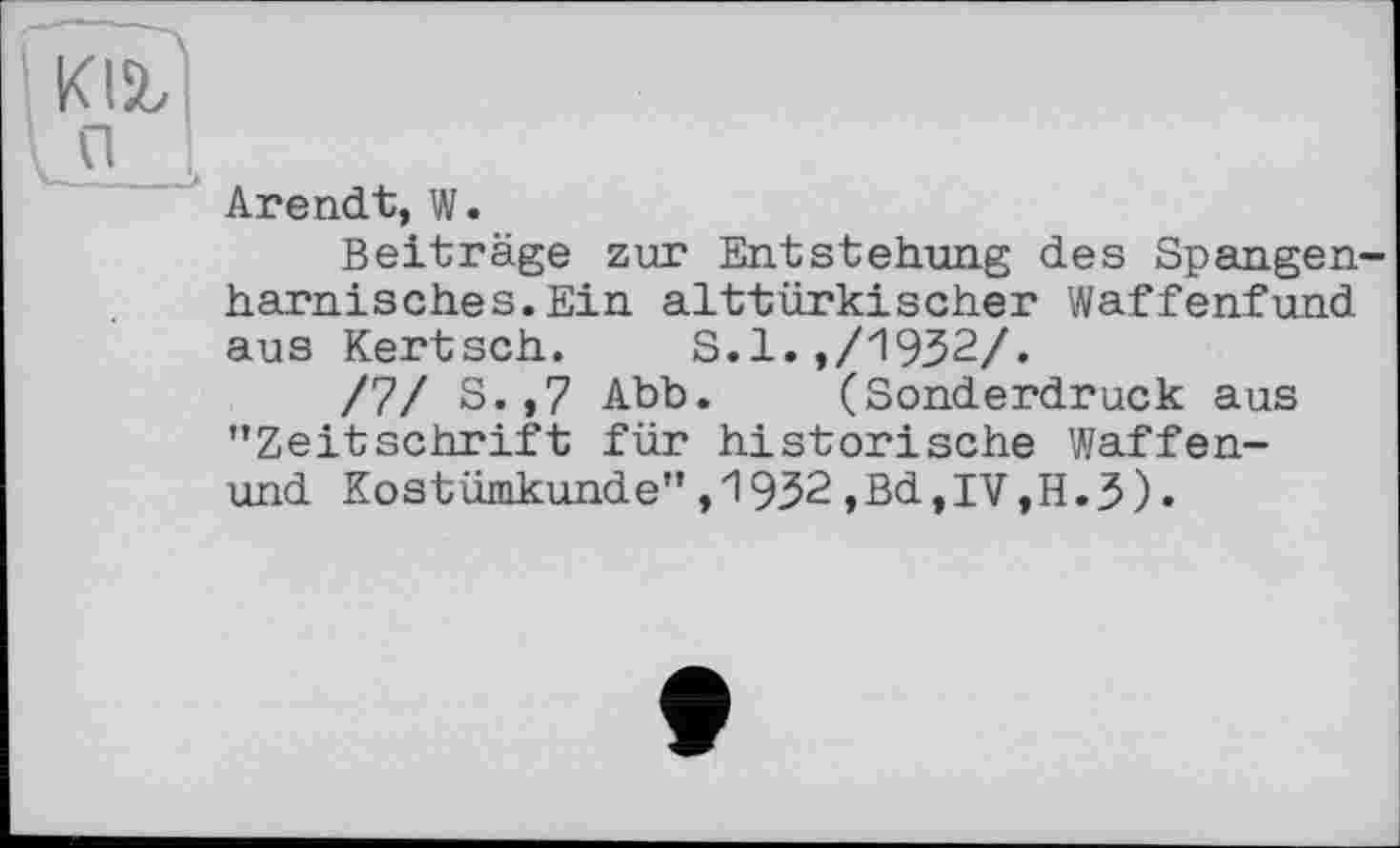 ﻿Arendt, W.
Beiträge zur Entstehung des Spangenharnisches. Ein alttürkischer Waffenfund aus Kertsch. S.l.,/1932/.
/7/ S.,7 Abb. (Sonderdruck aus "Zeitschrift für historische Waffen-und Kostümkunde",1932,Bd,IV,H.3).